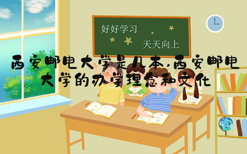 西安邮电大学是几本 西安邮电大学的办学理念和文化
