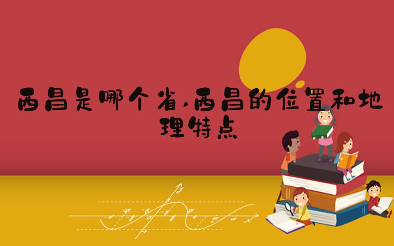 西昌是哪个省 西昌的位置和地理特点