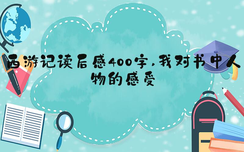 西游记读后感400字 我对书中人物的感受