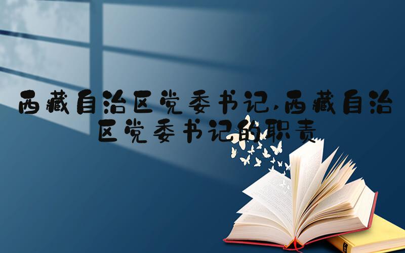 西藏自治区党委书记 西藏自治区党委书记的职责