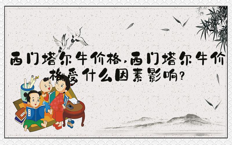西门塔尔牛价格 西门塔尔牛价格受什么因素影响？