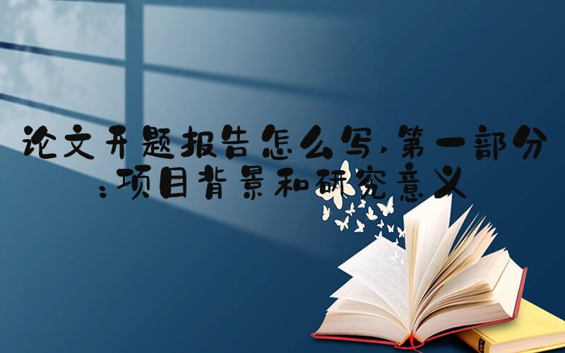 论文开题报告怎么写 第一部分：项目背景和研究意义