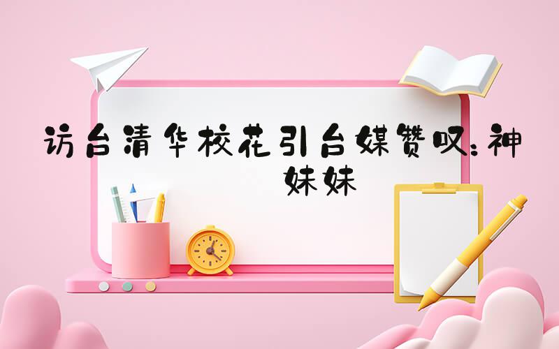 访台清华校花引台媒赞叹：神仙妹妹