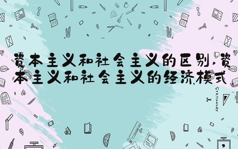 资本主义和社会主义的区别 资本主义和社会主义的经济模式
