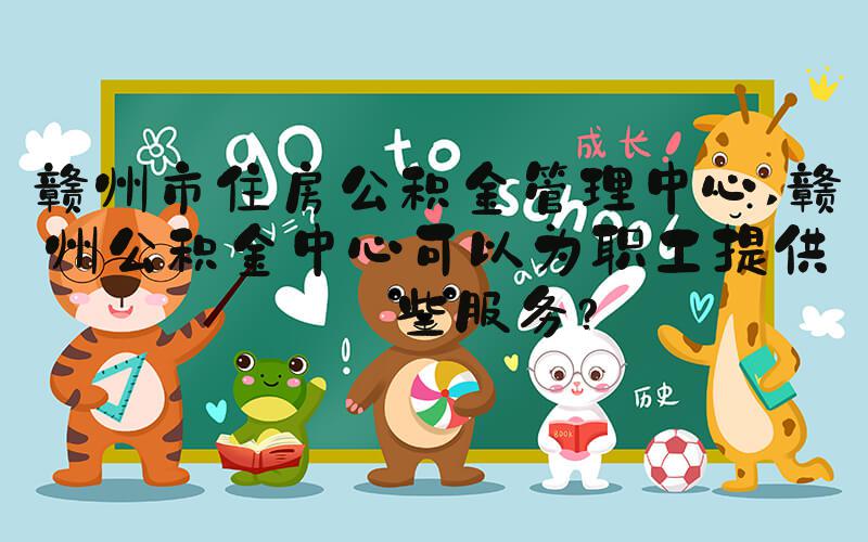 赣州市住房公积金管理中心 赣州公积金中心可以为职工提供哪些服务？
