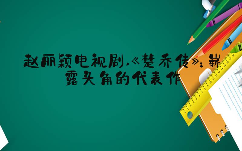 赵丽颖电视剧 《楚乔传》：崭露头角的代表作