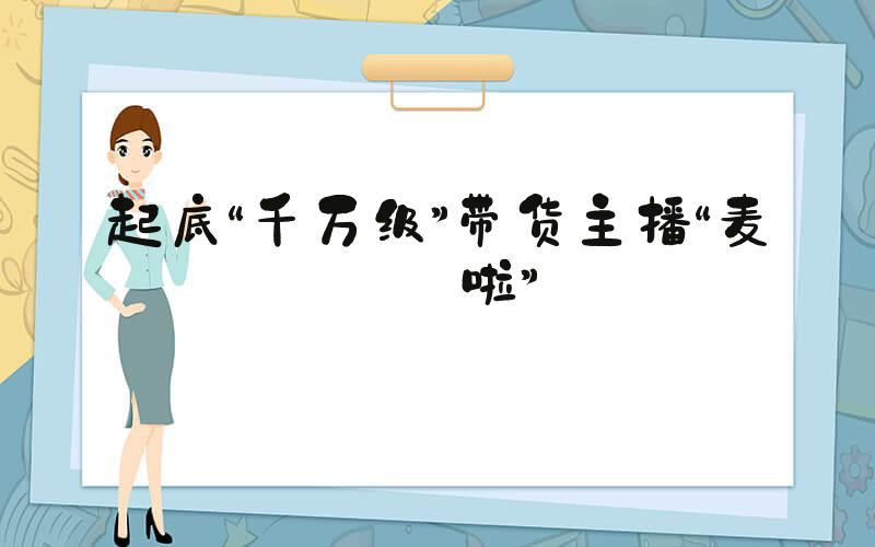 起底“千万级”带货主播“麦琪啦”