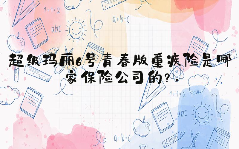 超级玛丽6号青春版重疾险是哪家保险公司的？ 