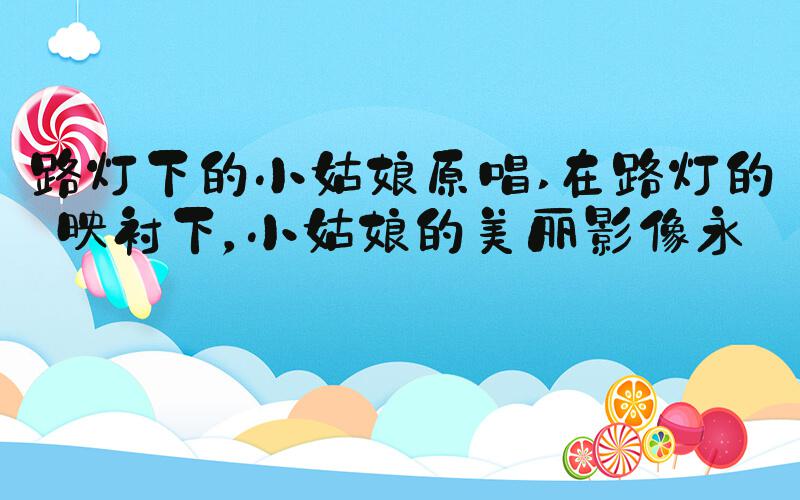 路灯下的小姑娘原唱 在路灯的映衬下，小姑娘的美丽影像永存