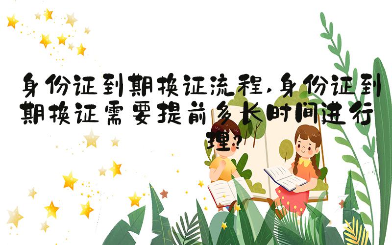 身份证到期换证流程 身份证到期换证需要提前多长时间进行办理？