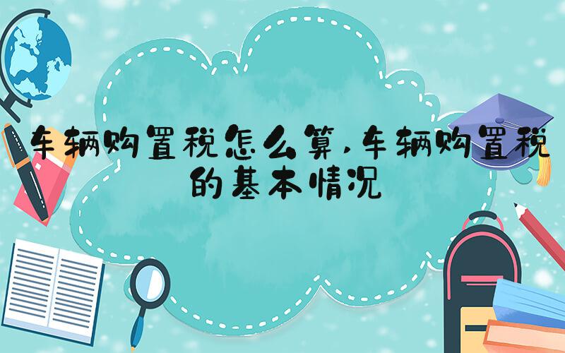 车辆购置税怎么算 车辆购置税的基本情况