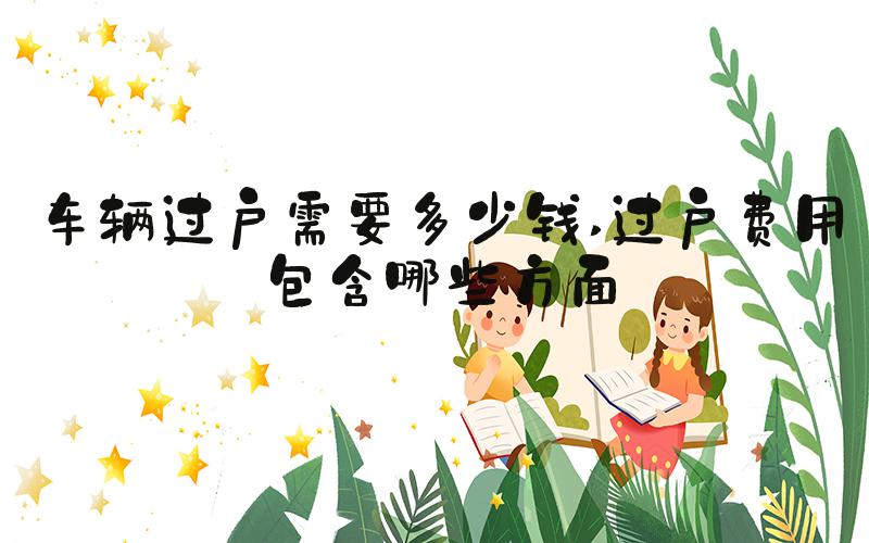 车辆过户需要多少钱 过户费用包含哪些方面