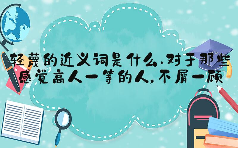 轻蔑的近义词是什么 对于那些感觉高人一等的人，不屑一顾