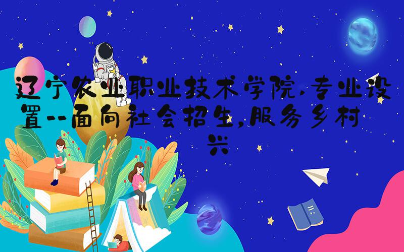 辽宁农业职业技术学院 专业设置--面向社会招生，服务乡村振兴