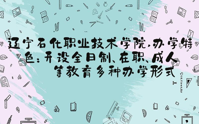辽宁石化职业技术学院 办学特色：开设全日制、在职、成人高等教育多种办学