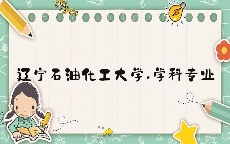 辽宁石油化工大学 学科专业