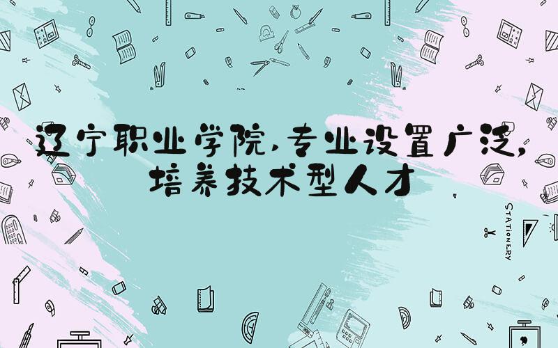 辽宁职业学院 专业设置广泛，培养技术型人才