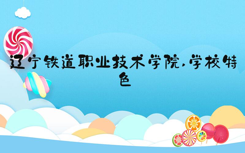 辽宁铁道职业技术学院 学校特色