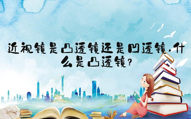 近视镜是凸透镜还是凹透镜 什么是凸透镜？