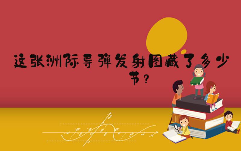 这张洲际导弹发射图藏了多少细节？