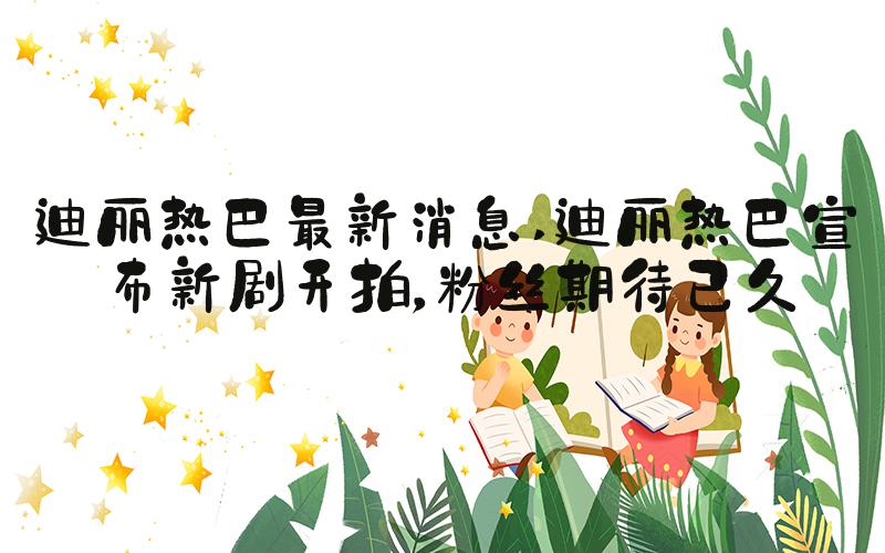 迪丽热巴最新消息 迪丽热巴宣布新剧开拍，粉丝期待已久
