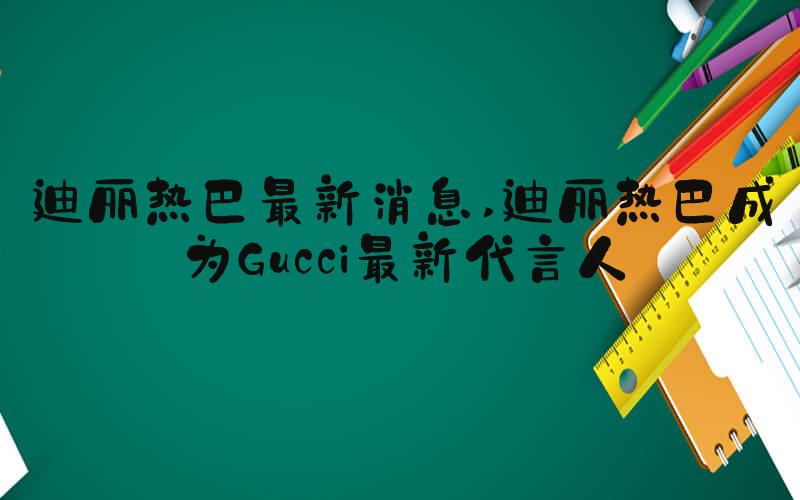 迪丽热巴最新消息 迪丽热巴成为Gucci最新代言人
