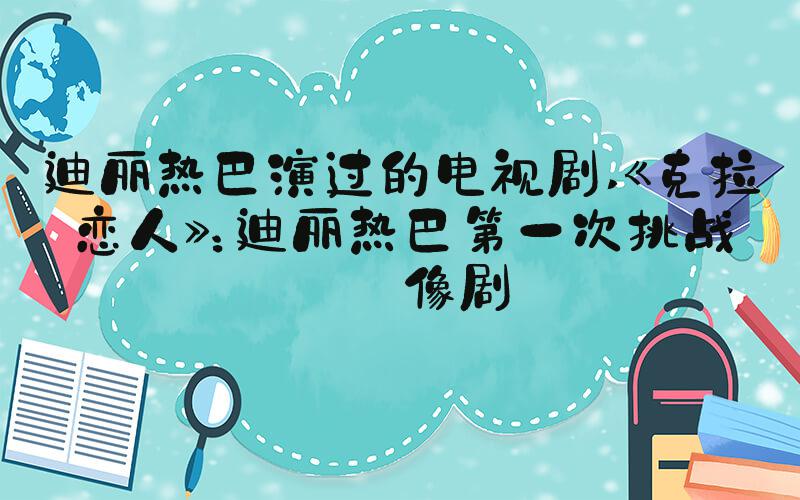 迪丽热巴演过的电视剧 《克拉恋人》：迪丽热巴第一次挑战偶像剧