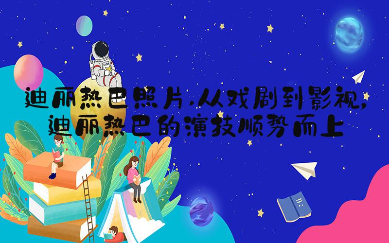 迪丽热巴照片 从戏剧到影视，迪丽热巴的演技顺势而上