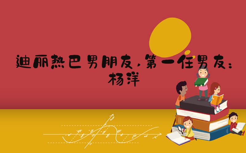 迪丽热巴男朋友 第一任男友：杨洋