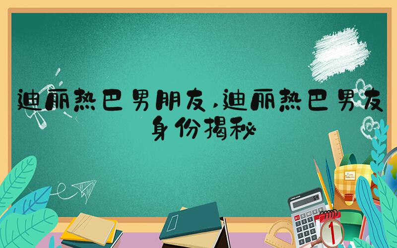 迪丽热巴男朋友 迪丽热巴男友身份揭秘