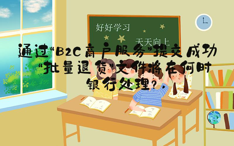 通过“B2C商户服务”提交成功的“批量退货”文件将在何时被银行处理？ 