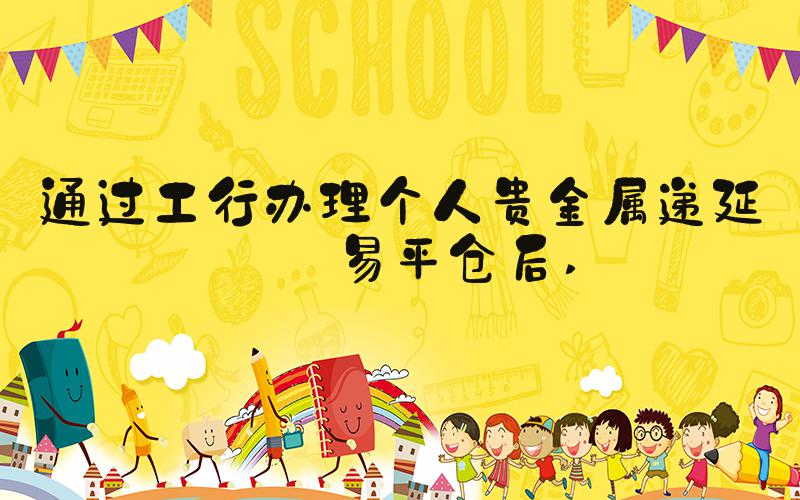 通过工行办理个人贵金属递延交易平仓后 