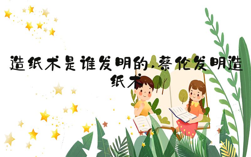 造纸术是谁发明的 蔡伦发明造纸术