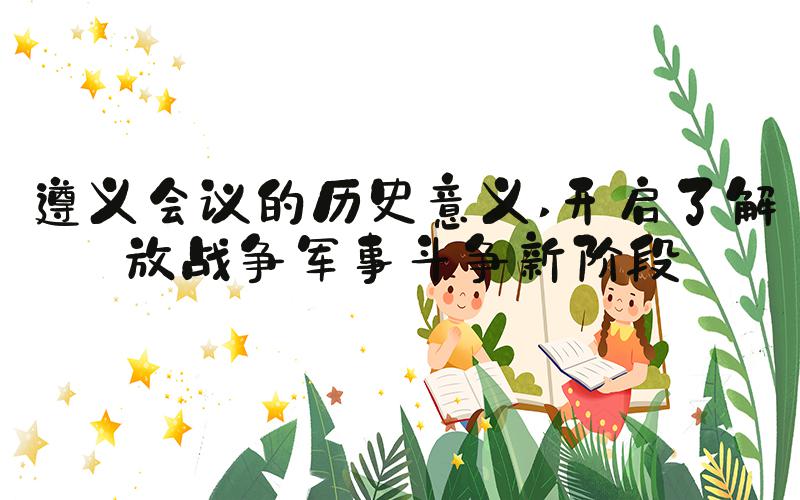 遵义会议的历史意义 开启了解放战争军事斗争新阶段