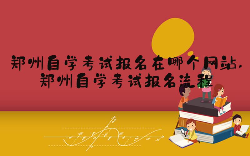 郑州自学考试报名在哪个网站 郑州自学考试报名流程