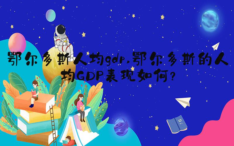 鄂尔多斯人均gdp 鄂尔多斯的人均GDP表现如何？