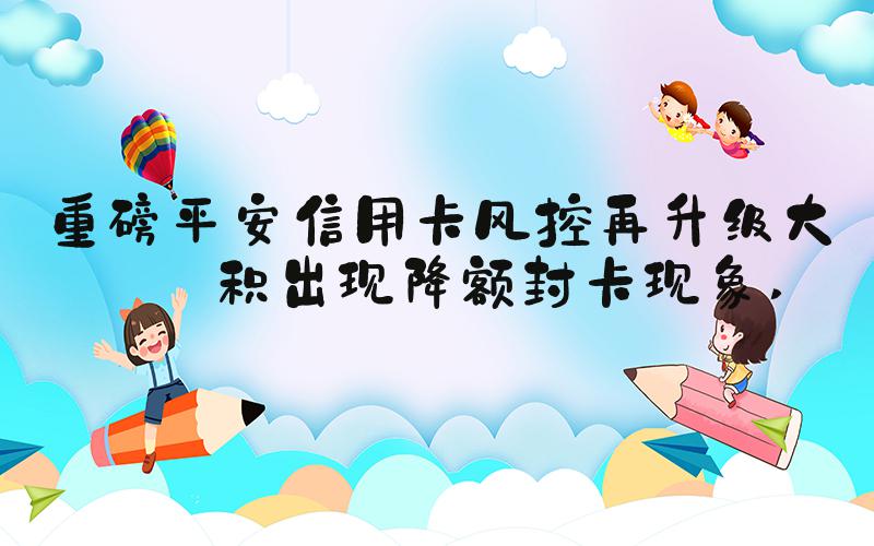 重磅平安信用卡风控再升级大面积出现降额封卡现象 