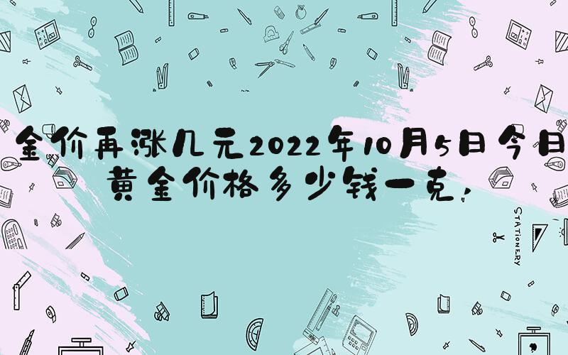 金价再涨几元2022年10月5日今日黄金价格多少钱一克 