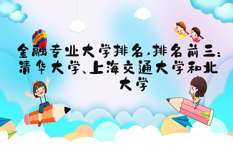 金融专业大学排名 排名前三：清华大学、上海交通大学和北京大学