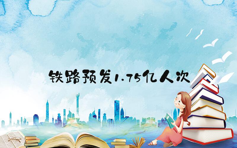 铁路预发1.75亿人次