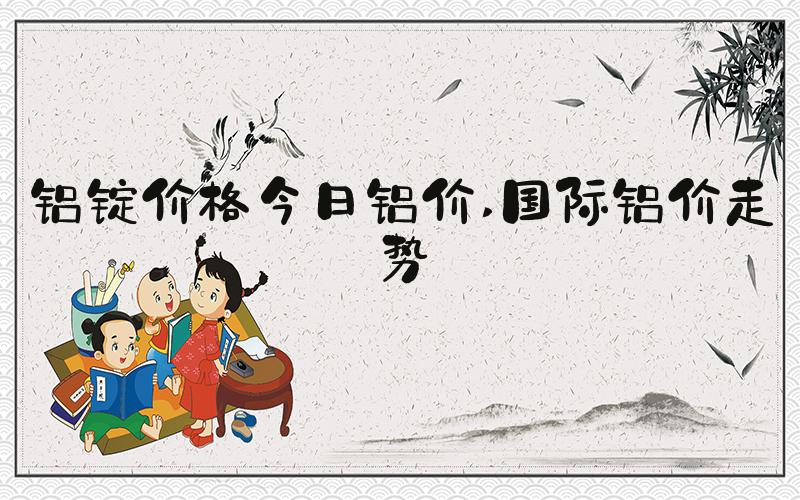 铝锭价格今日铝价 国际铝价走势