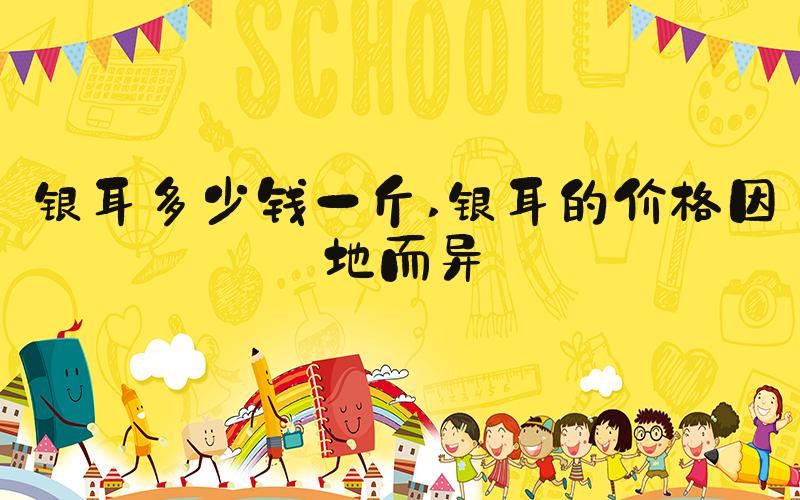 银耳多少钱一斤 银耳的价格因地而异