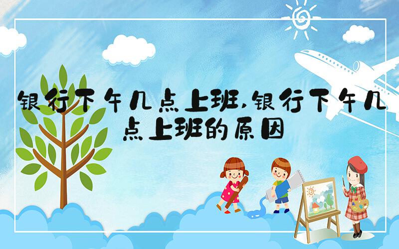 银行下午几点上班 银行下午几点上班的原因