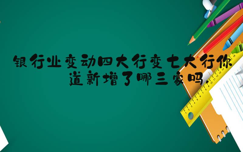 银行业变动四大行变七大行你知道新增了哪三家吗 