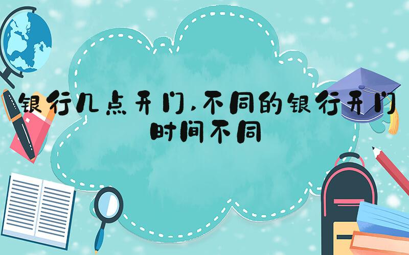 银行几点开门 不同的银行开门时间不同
