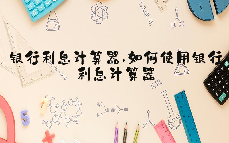 银行利息计算器 如何使用银行利息计算器
