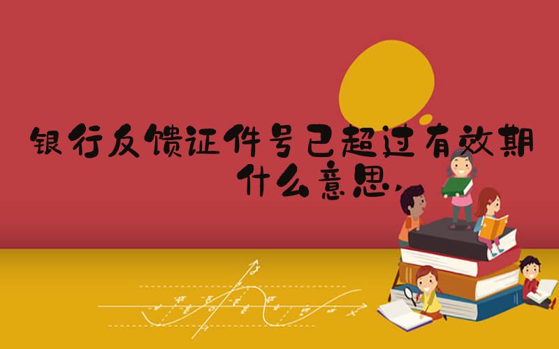 银行反馈证件号已超过有效期是什么意思 