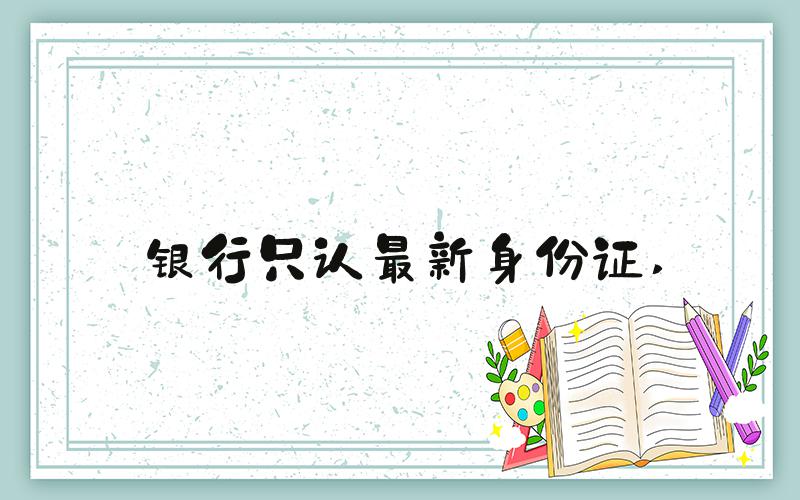 银行只认最新身份证 