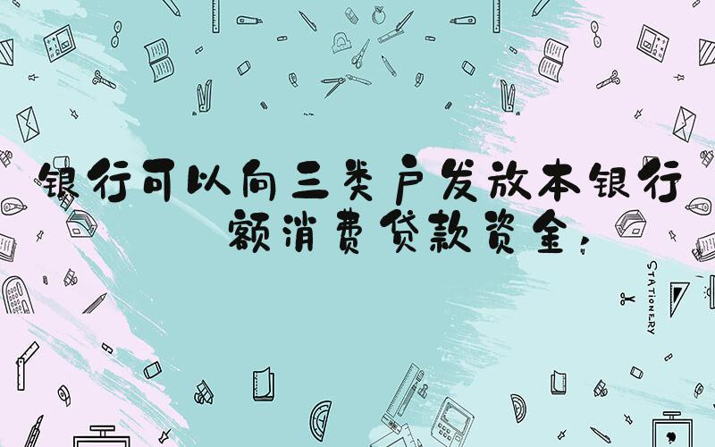 银行可以向三类户发放本银行小额消费贷款资金 