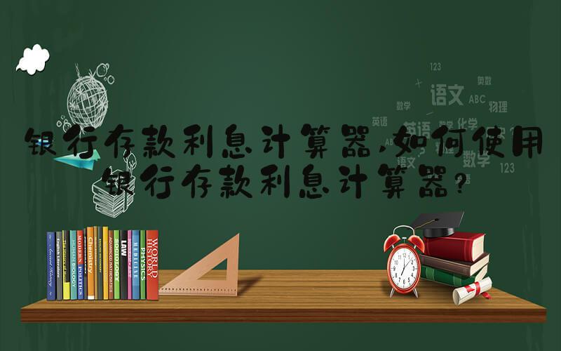 银行存款利息计算器 如何使用银行存款利息计算器？